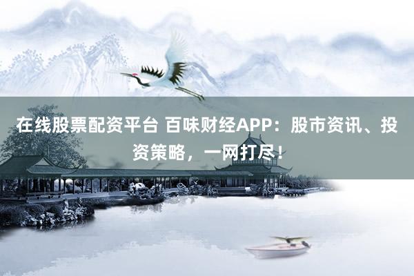 在线股票配资平台 百味财经APP：股市资讯、投资策略，一网打尽！