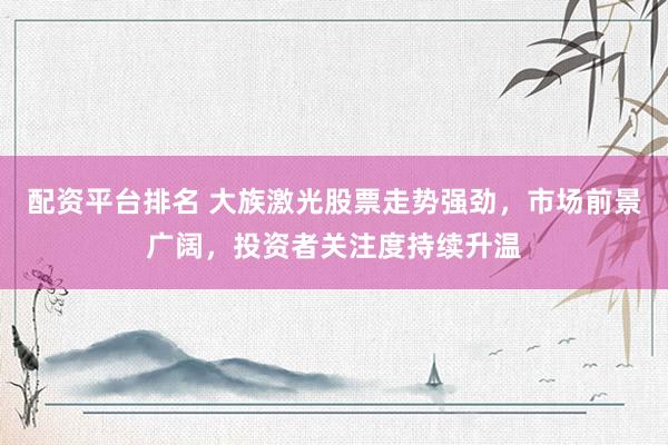 配资平台排名 大族激光股票走势强劲，市场前景广阔，投资者关注度持续升温