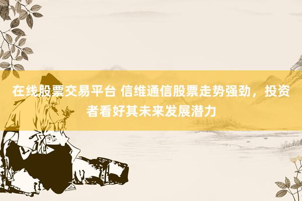 在线股票交易平台 信维通信股票走势强劲，投资者看好其未来发展潜力