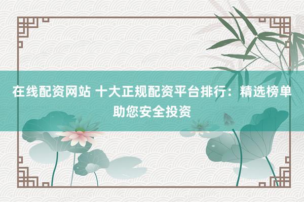 在线配资网站 十大正规配资平台排行：精选榜单助您安全投资