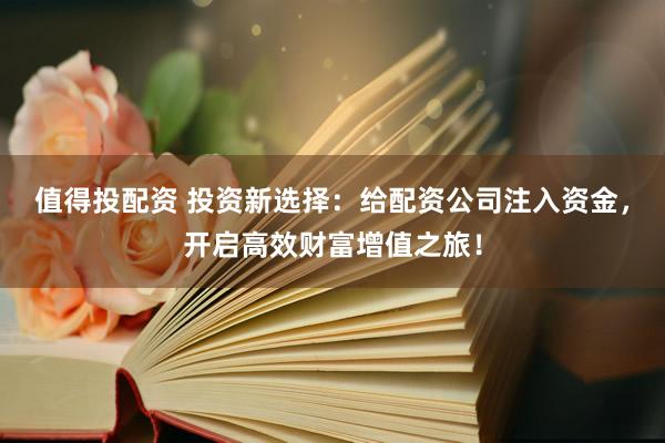 值得投配资 投资新选择：给配资公司注入资金，开启高效财富增值之旅！