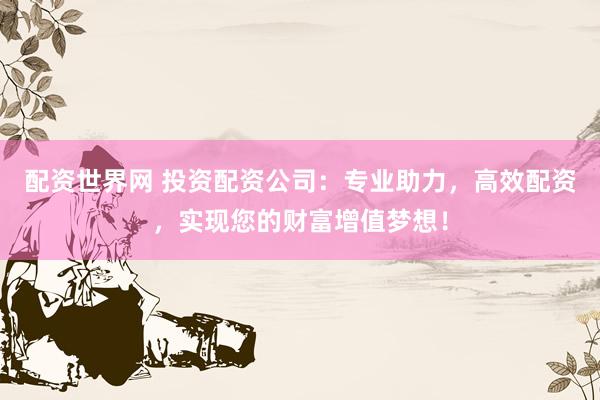 配资世界网 投资配资公司：专业助力，高效配资，实现您的财富增值梦想！