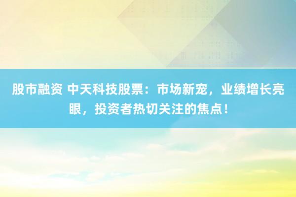 股市融资 中天科技股票：市场新宠，业绩增长亮眼，投资者热切关注的焦点！