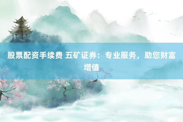 股票配资手续费 五矿证券：专业服务，助您财富增值