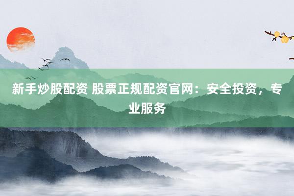 新手炒股配资 股票正规配资官网：安全投资，专业服务