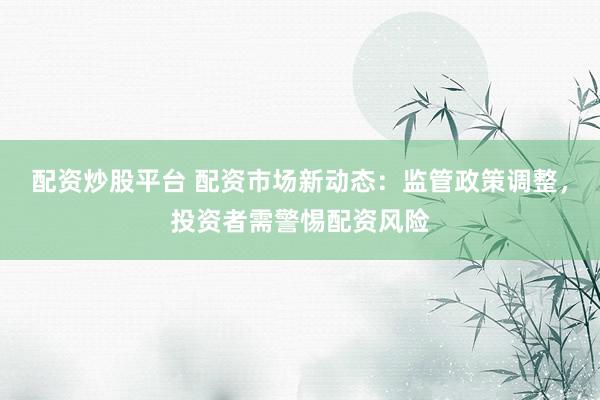 配资炒股平台 配资市场新动态：监管政策调整，投资者需警惕配资风险