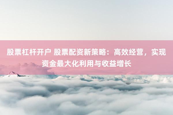 股票杠杆开户 股票配资新策略：高效经营，实现资金最大化利用与收益增长