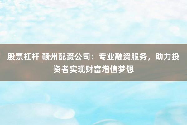 股票杠杆 赣州配资公司：专业融资服务，助力投资者实现财富增值梦想