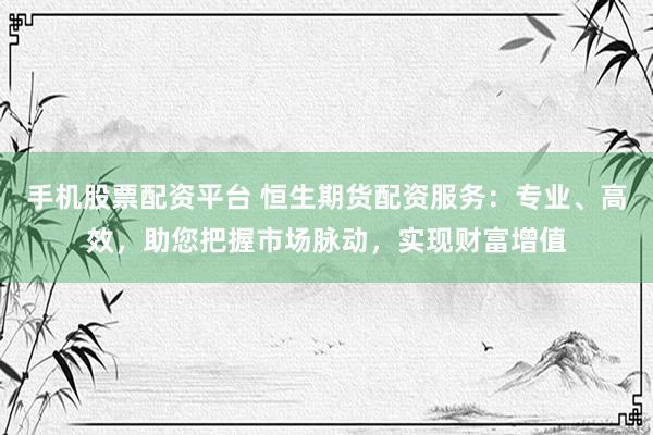 手机股票配资平台 恒生期货配资服务：专业、高效，助您把握市场脉动，实现财富增值