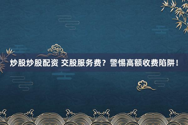 炒股炒股配资 交股服务费？警惕高额收费陷阱！