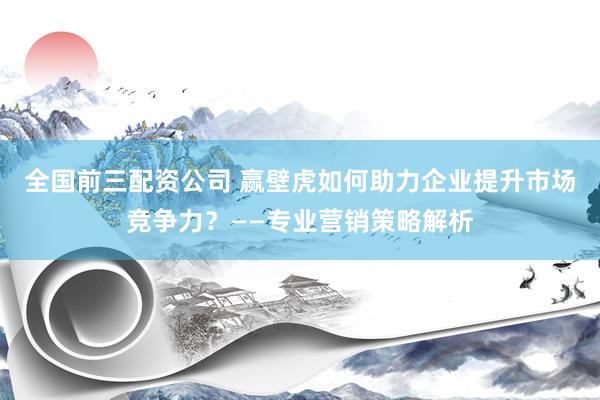 全国前三配资公司 赢壁虎如何助力企业提升市场竞争力？——专业营销策略解析