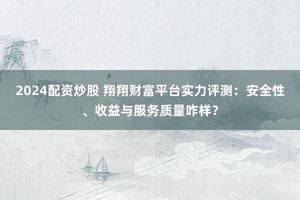 2024配资炒股 翔翔财富平台实力评测：安全性、收益与服务质量咋样？