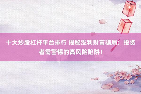 十大炒股杠杆平台排行 揭秘泓利财富骗局：投资者需警惕的高风险陷阱！