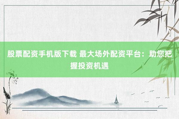 股票配资手机版下载 最大场外配资平台：助您把握投资机遇