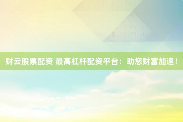 财云股票配资 最高杠杆配资平台：助您财富加速！