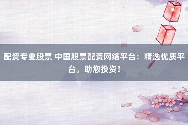 配资专业股票 中国股票配资网络平台：精选优质平台，助您投资！