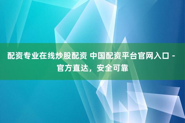配资专业在线炒股配资 中国配资平台官网入口 - 官方直达，安全可靠