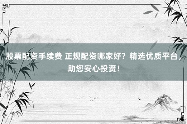 股票配资手续费 正规配资哪家好？精选优质平台，助您安心投资！