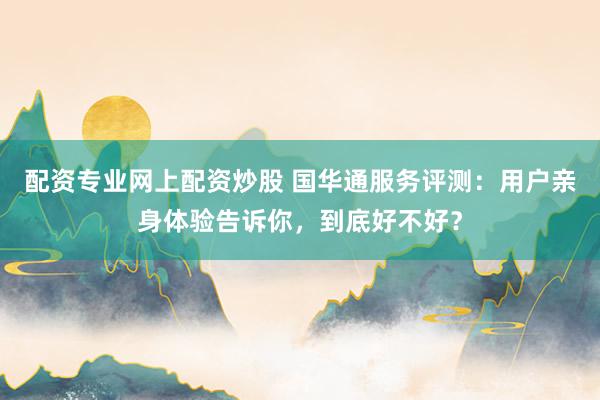 配资专业网上配资炒股 国华通服务评测：用户亲身体验告诉你，到底好不好？