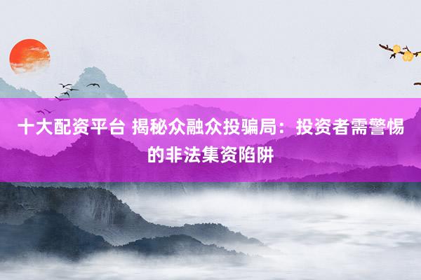 十大配资平台 揭秘众融众投骗局：投资者需警惕的非法集资陷阱