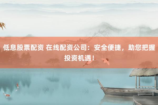 低息股票配资 在线配资公司：安全便捷，助您把握投资机遇！