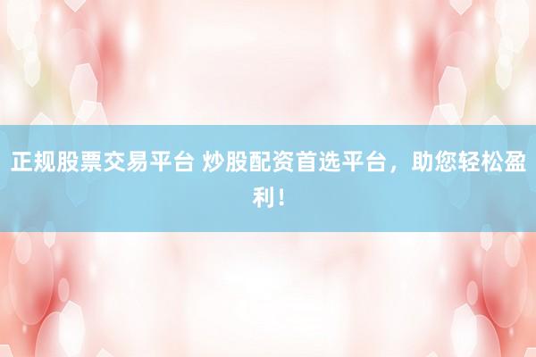 正规股票交易平台 炒股配资首选平台，助您轻松盈利！