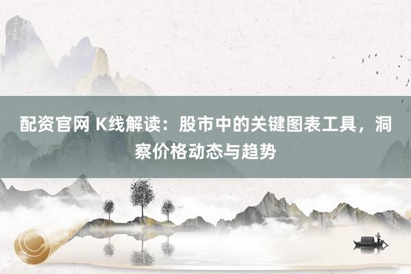 配资官网 K线解读：股市中的关键图表工具，洞察价格动态与趋势