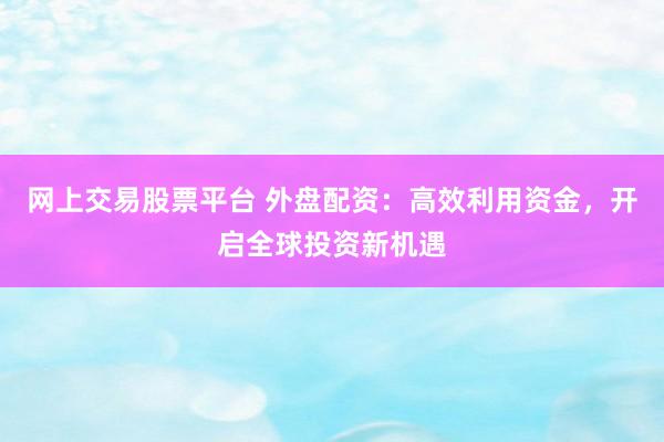 网上交易股票平台 外盘配资：高效利用资金，开启全球投资新机遇