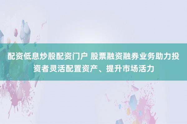 配资低息炒股配资门户 股票融资融券业务助力投资者灵活配置资产、提升市场活力