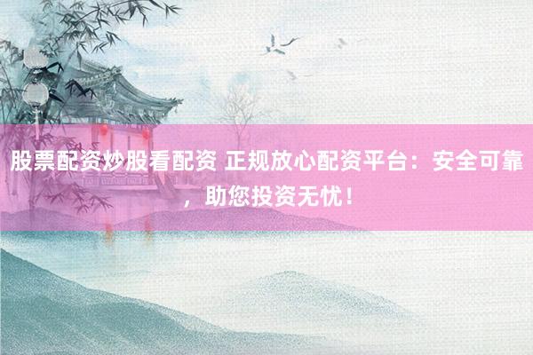 股票配资炒股看配资 正规放心配资平台：安全可靠，助您投资无忧！