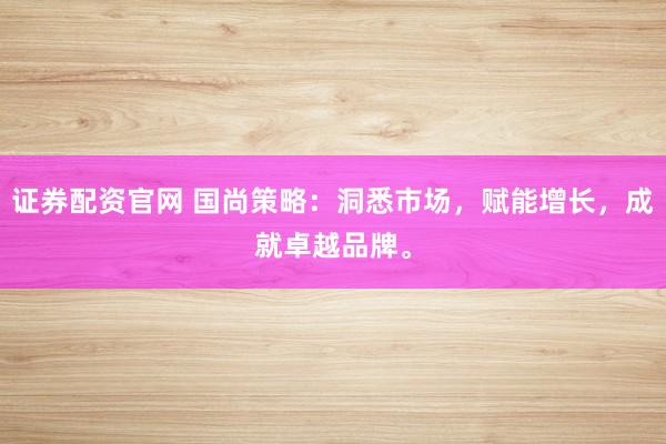 证券配资官网 国尚策略：洞悉市场，赋能增长，成就卓越品牌。