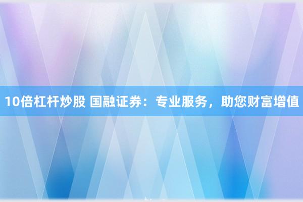 10倍杠杆炒股 国融证券：专业服务，助您财富增值