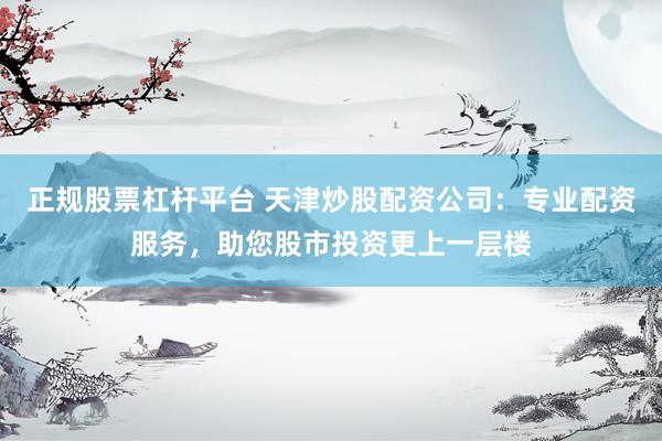 正规股票杠杆平台 天津炒股配资公司：专业配资服务，助您股市投资更上一层楼
