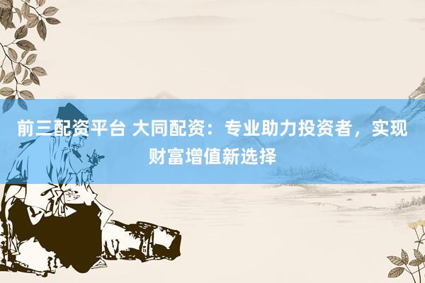 前三配资平台 大同配资：专业助力投资者，实现财富增值新选择