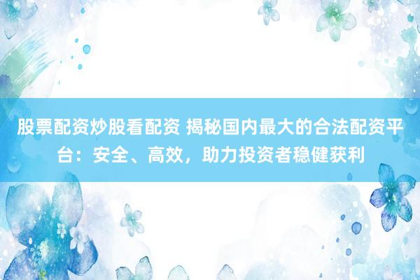 股票配资炒股看配资 揭秘国内最大的合法配资平台：安全、高效，助力投资者稳健获利