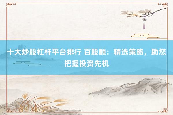十大炒股杠杆平台排行 百股顺：精选策略，助您把握投资先机