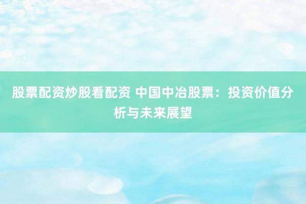 股票配资炒股看配资 中国中冶股票：投资价值分析与未来展望