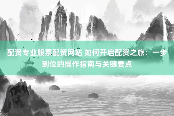 配资专业股票配资网站 如何开启配资之旅：一步到位的操作指南与关键要点