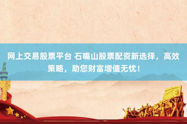 网上交易股票平台 石嘴山股票配资新选择，高效策略，助您财富增值无忧！