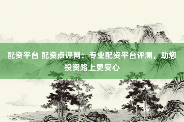 配资平台 配资点评网：专业配资平台评测，助您投资路上更安心