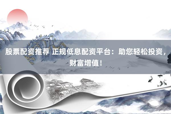 股票配资推荐 正规低息配资平台：助您轻松投资，财富增值！