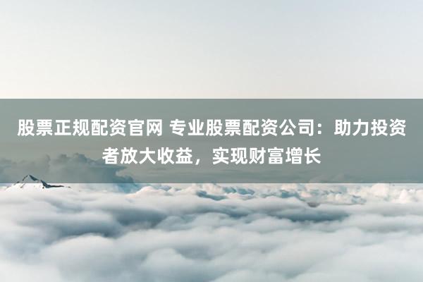 股票正规配资官网 专业股票配资公司:助力投资者放大收益,实现财富增长