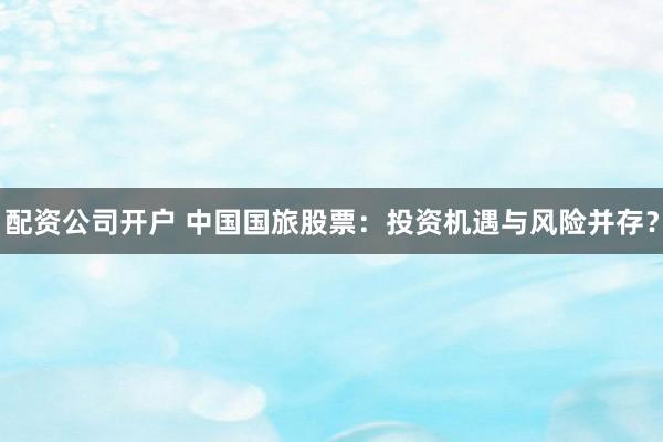 配资公司开户 中国国旅股票:投资机遇与风险并存?