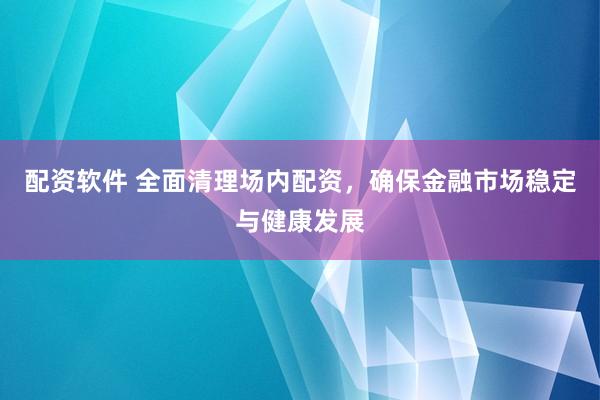 配资软件 全面清理场内配资,确保金融市场稳定与健康发展
