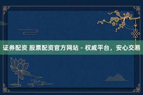 证券配资 股票配资官方网站 - 权威平台,安心交易