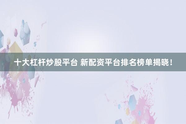 十大杠杆炒股平台 新配资平台排名榜单揭晓！