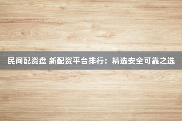 民间配资盘 新配资平台排行:精选安全可靠之选