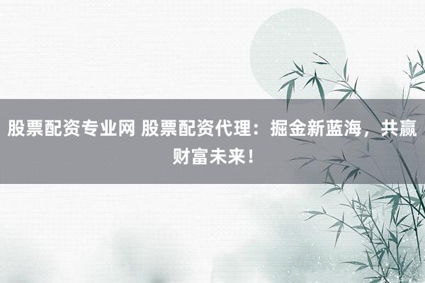 股票配资专业网 股票配资代理:掘金新蓝海,共赢财富未来!