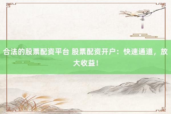 合法的股票配资平台 股票配资开户:快速通道,放大收益!