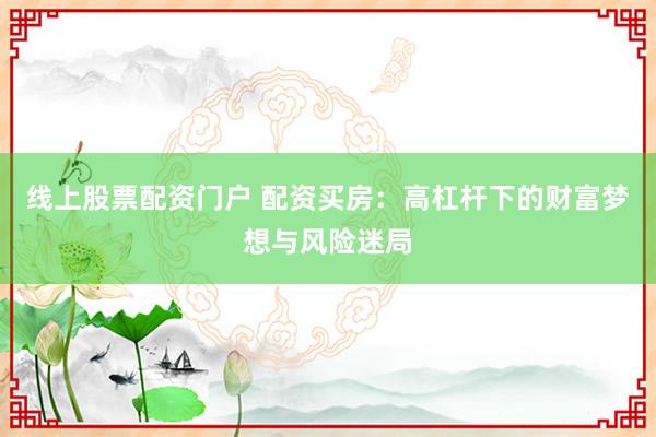 线上股票配资门户 配资买房:高杠杆下的财富梦想与风险迷局